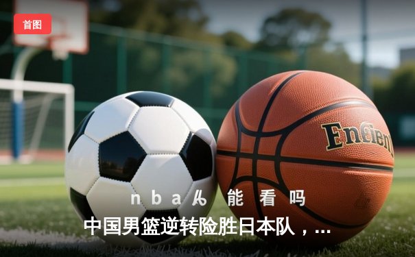 中国男篮逆转险胜日本队，赵睿狂砍28分率队夺亚预赛关键胜利