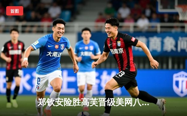 郑钦安险胜高芙晋级美网八强，鏖战三盘展现大心脏